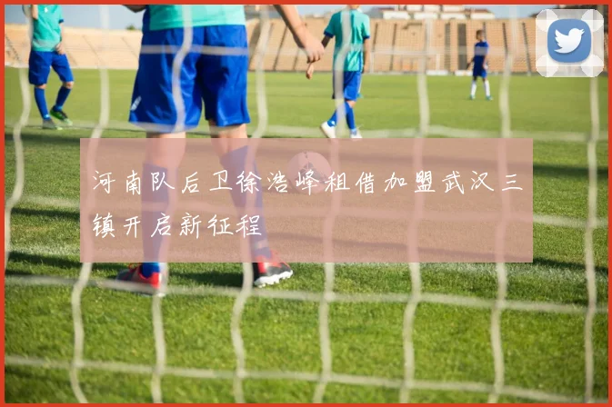 河南队后卫徐浩峰租借加盟武汉三镇开启新征程