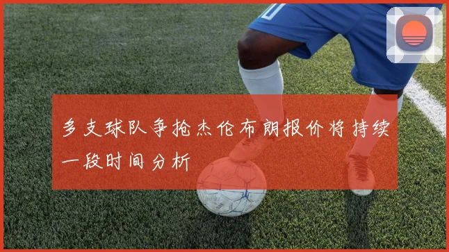 多支球队争抢杰伦布朗报价将持续一段时间分析