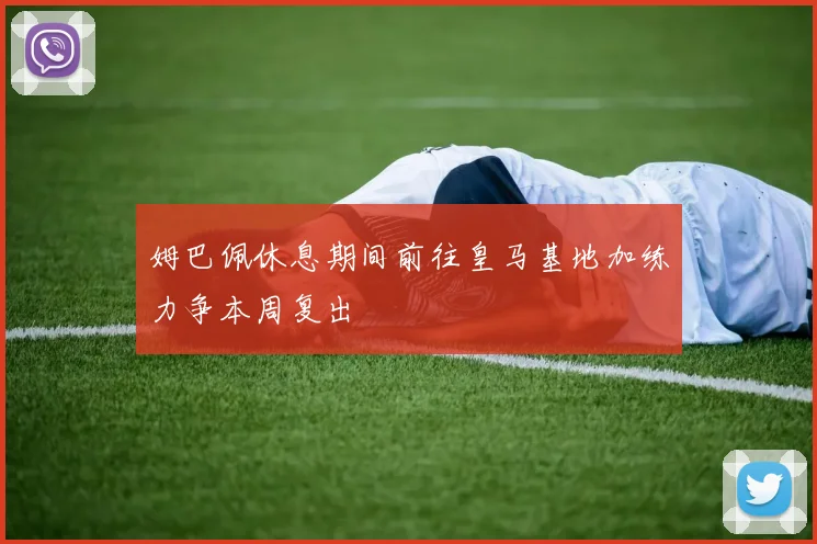 姆巴佩休息期间前往皇马基地加练力争本周复出