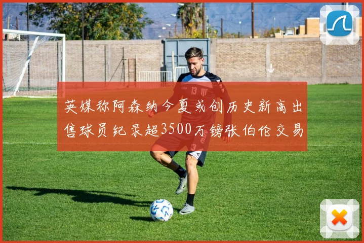 英媒称阿森纳今夏或创历史新高出售球员纪录超3500万镑张伯伦交易