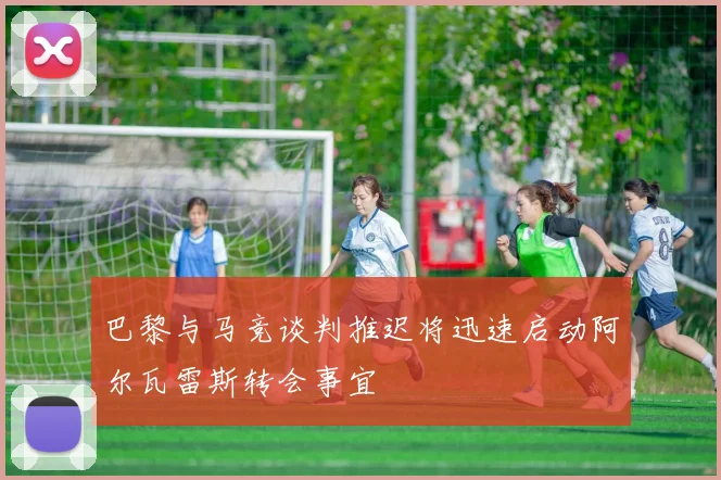 巴黎与马竞谈判推迟将迅速启动阿尔瓦雷斯转会事宜
