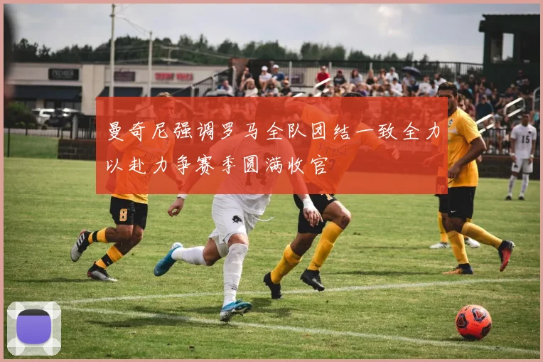 曼奇尼强调罗马全队团结一致全力以赴力争赛季圆满收官