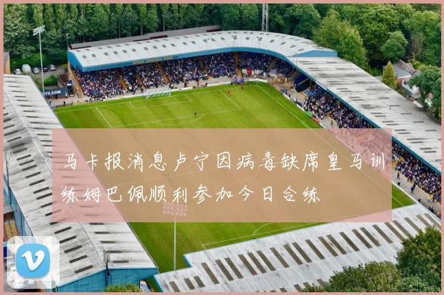 马卡报消息卢宁因病毒缺席皇马训练姆巴佩顺利参加今日合练