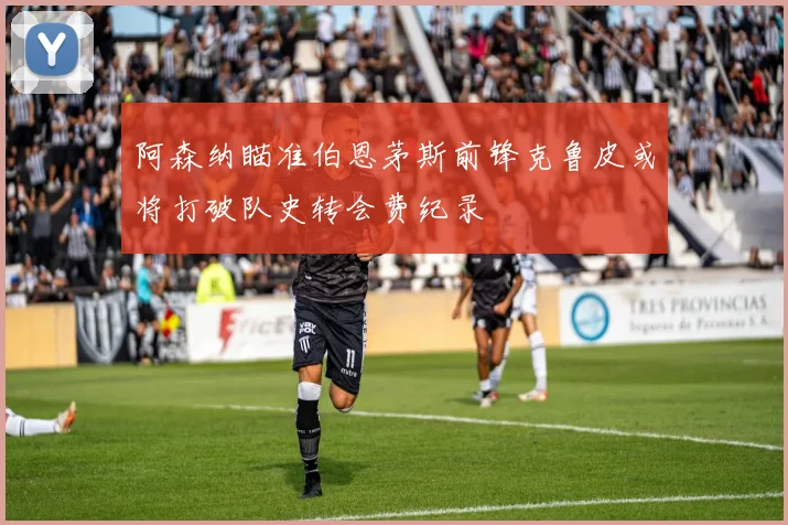 阿森纳瞄准伯恩茅斯前锋克鲁皮或将打破队史转会费纪录