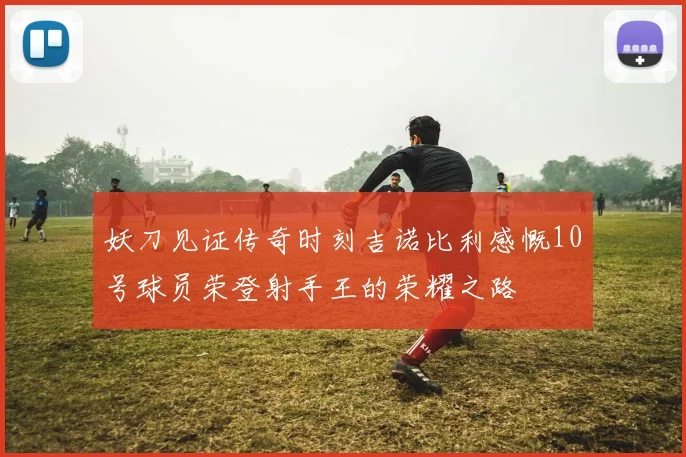 妖刀见证传奇时刻吉诺比利感慨10号球员荣登射手王的荣耀之路