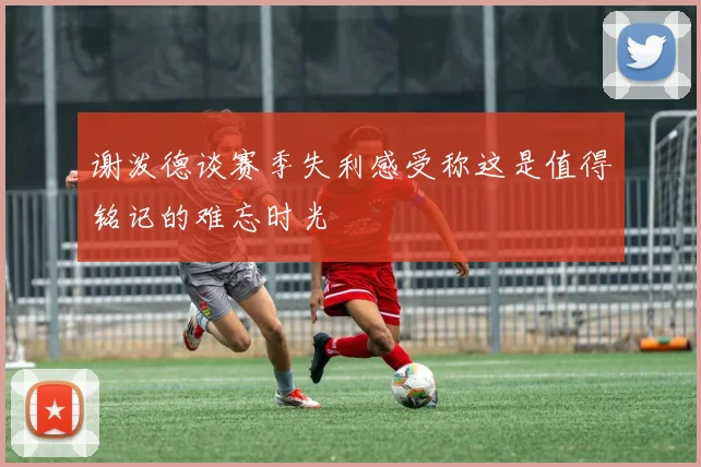 谢泼德谈赛季失利感受称这是值得铭记的难忘时光