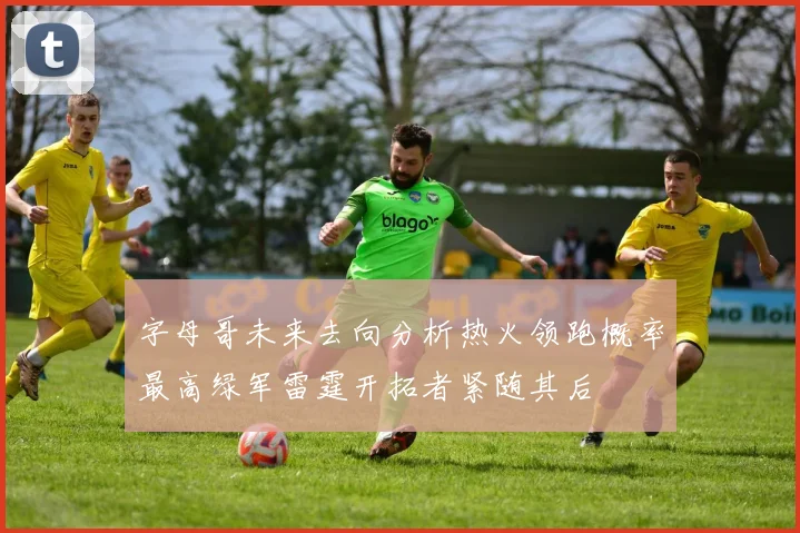 字母哥未来去向分析热火领跑概率最高绿军雷霆开拓者紧随其后