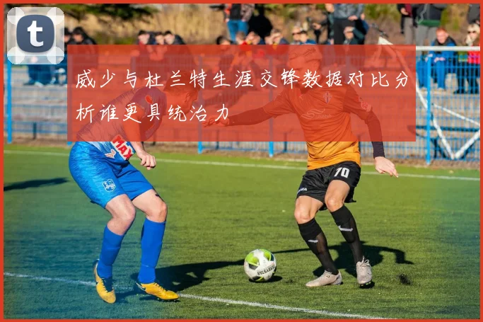 威少与杜兰特生涯交锋数据对比分析谁更具统治力